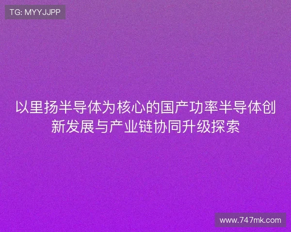以里扬半导体为核心的国产功率半导体创新发展与产业链协同升级探索